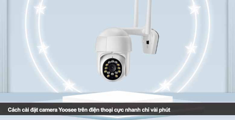 Cách cài đặt camera Yoosee trên điện thoại cực nhanh chỉ vài phút