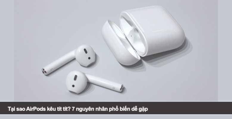 Tại sao AirPods kêu tít tít? 7 nguyên nhân phổ biến dễ gặp