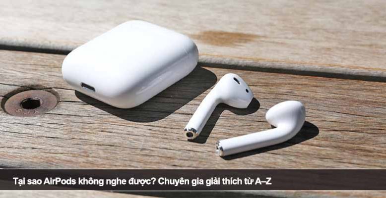Tại sao AirPods không nghe được? Chuyên gia giải thích từ A–Z