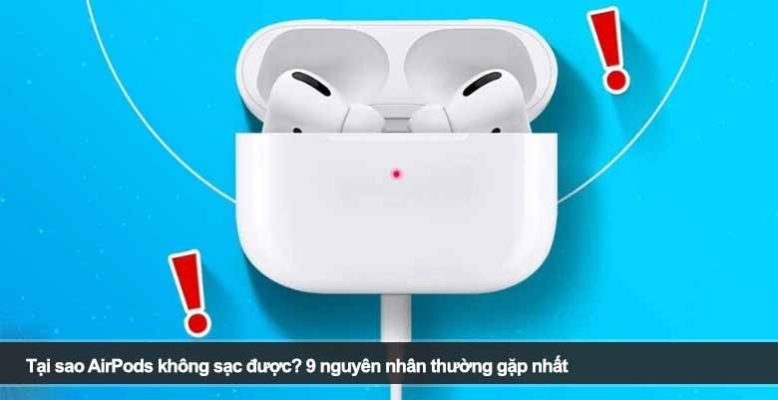 Tại sao AirPods không sạc được? 9 nguyên nhân thường gặp nhất